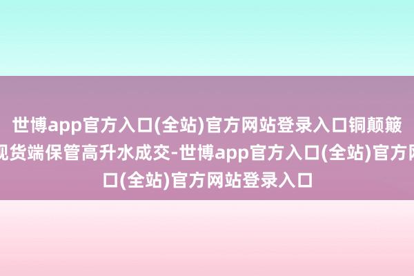 世博app官方入口(全站)官方网站登录入口铜颠簸退换；锌：现货端保管高升水成交-世博app官方入口(全站)官方网站登录入口