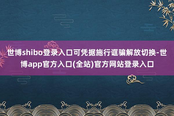 世博shibo登录入口可凭据施行诓骗解放切换-世博app官方入口(全站)官方网站登录入口