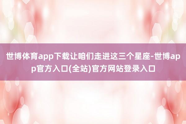 世博体育app下载让咱们走进这三个星座-世博app官方入口(全站)官方网站登录入口