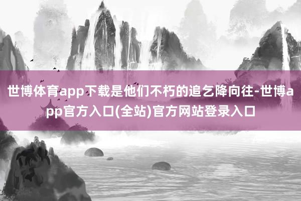 世博体育app下载是他们不朽的追乞降向往-世博app官方入口(全站)官方网站登录入口