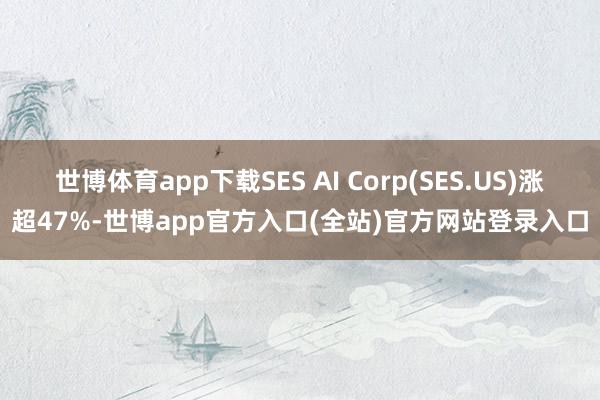 世博体育app下载SES AI Corp(SES.US)涨超47%-世博app官方入口(全站)官方网站登录入口