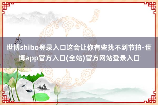 世博shibo登录入口这会让你有些找不到节拍-世博app官方入口(全站)官方网站登录入口