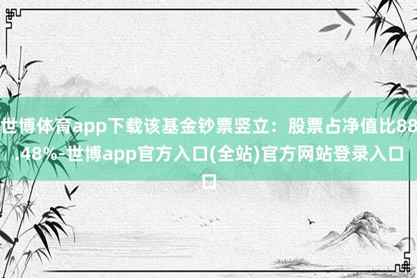 世博体育app下载该基金钞票竖立:股票占净值比88.48%-世博app官方入口(全站)官方网站登录入口