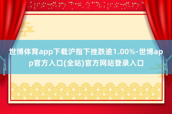 世博体育app下载沪指下挫跌逾1.00%-世博app官方入口(全站)官方网站登录入口